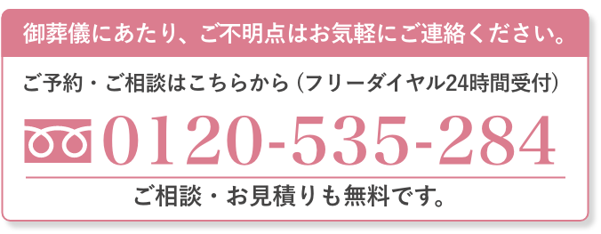 ご葬儀の対応者が直接電話対応いたします。 ご不明点はお気軽にご連絡ください。 ご予約・ご相談はこちらから（フリーダイヤル24時間受付） 0120-535-284