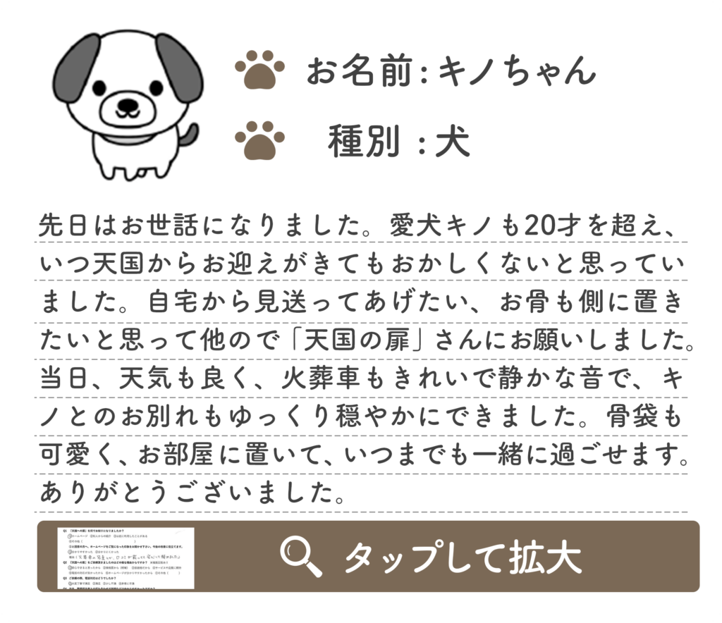 先日はお世話になりました。愛犬キノも20才を超え、 いつ天国からお迎えがきてもおかしくないと思ってい ました。自宅から見送ってあげたい、お骨も側に置き たいと思って他ので「天国の扉」さんにお願いしました。 当日、天気も良く、火葬車もきれいで静かな音で、キ ノとのお別れもゆっくり穏やかにできました。骨袋も 可愛く、お部屋に置いて、いつまでも一緒に過ごせます。 ありがとうございました。