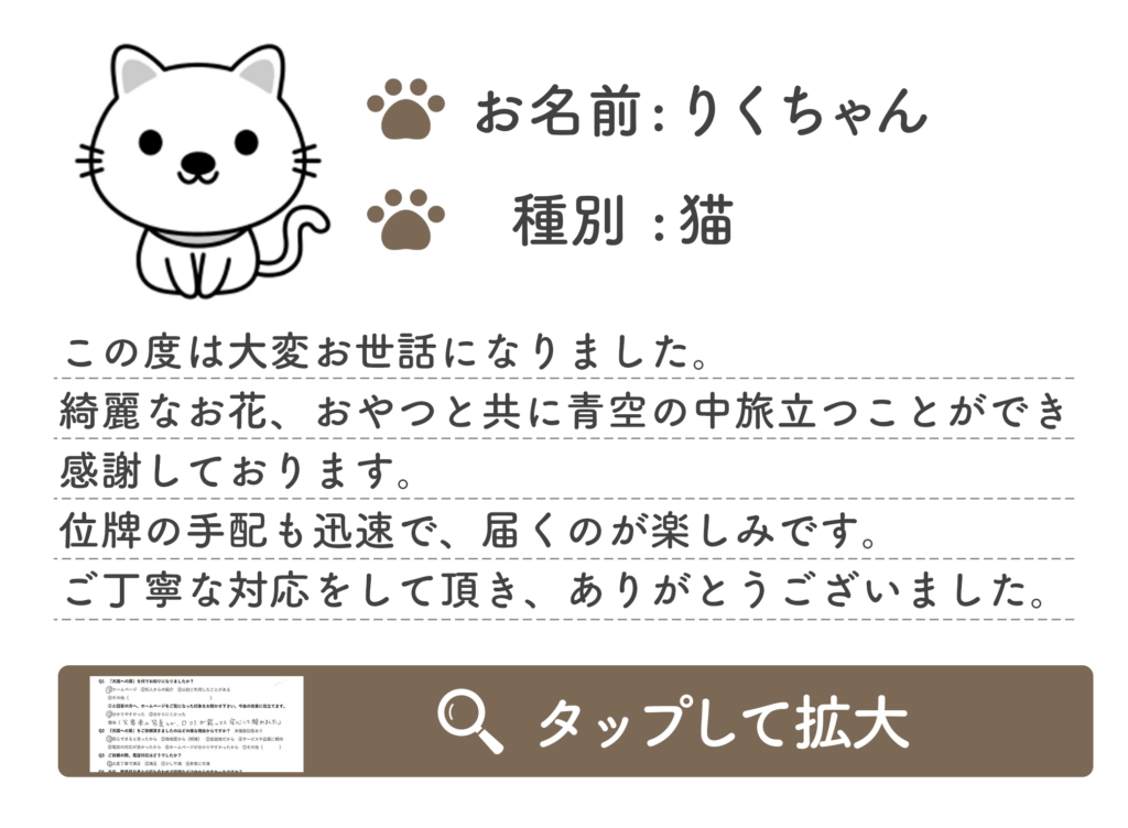 この度は大変お世話になりました。 綺麗なお花、おやつと共に青空の中旅立つことができ 感謝しております。 位牌の手配も迅速で、届くのが楽しみです。 ご丁寧な対応をして頂き、ありがとうございました。