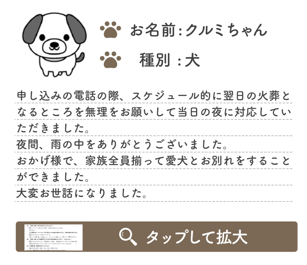 申し込みの電話の際、スケジュール的に翌日の火葬と なるところを無理をお願いして当日の夜に対応してい ただきました。 夜間、雨の中をありがとうございました。 おかげ様で、家族全員揃って愛犬とお別れをすること ができました。 大変お世話になりました。